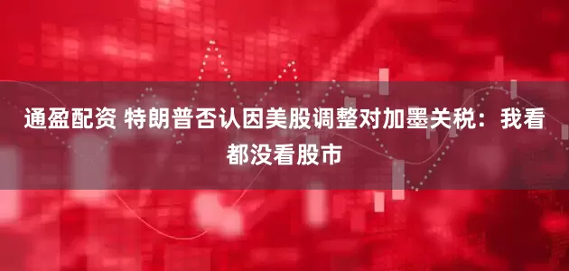 通盈配资 特朗普否认因美股调整对加墨关税：我看都没看股市