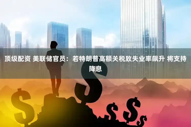 顶级配资 美联储官员：若特朗普高额关税致失业率飙升 将支持降息