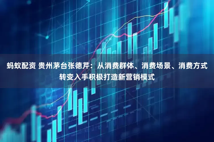 蚂蚁配资 贵州茅台张德芹：从消费群体、消费场景、消费方式转变入手积极打造新营销模式