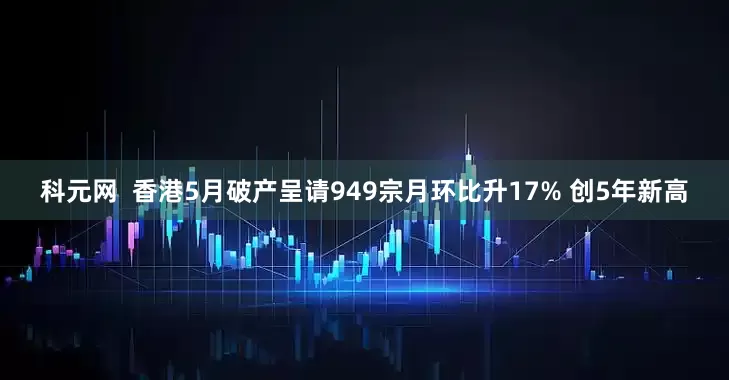 科元网  香港5月破产呈请949宗月环比升17% 创5年新高
