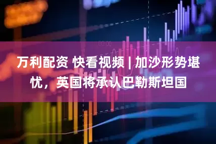 万利配资 快看视频 | 加沙形势堪忧，英国将承认巴勒斯坦国