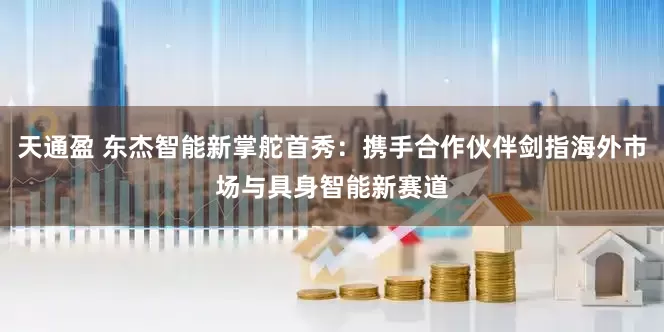 天通盈 东杰智能新掌舵首秀：携手合作伙伴剑指海外市场与具身智能新赛道