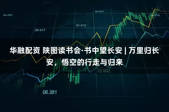 华融配资 陕图读书会·书中望长安 | 万里归长安，悟空的行走与归来