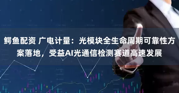 鳄鱼配资 广电计量：光模块全生命周期可靠性方案落地，受益AI光通信检测赛道高速发展