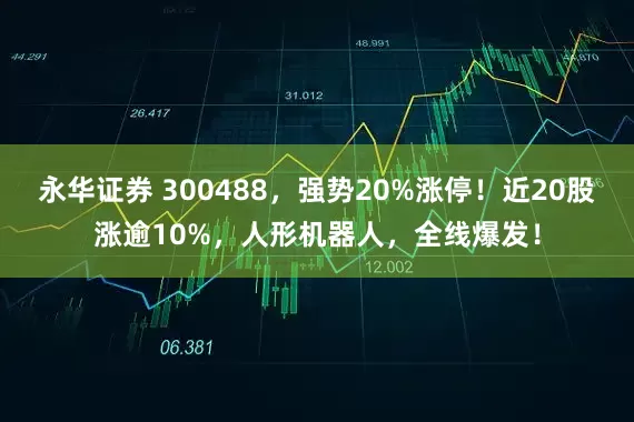 永华证券 300488，强势20%涨停！近20股涨逾10%，人形机器人，全线爆发！